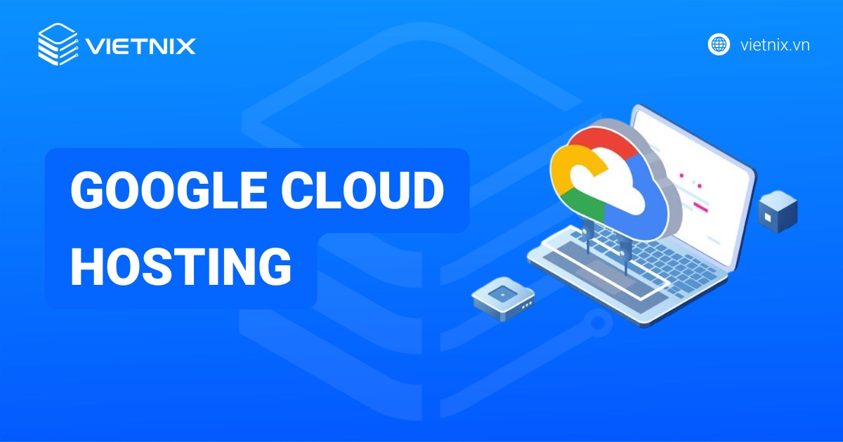 Google Cloud Hosting là gì? Ưu nhược điểm và chọn lựa tối ưu
