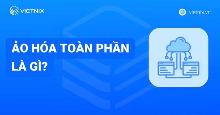 Ảo hóa toàn phần là gì? So sánh ảo hóa toàn phần với các mô hình ảo hóa khác