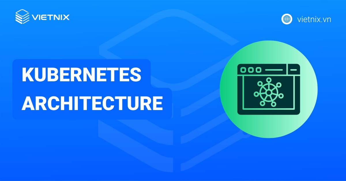 Kubernetes Architecture là gì? Các thành phần chính của kiến trúc Kubernetes