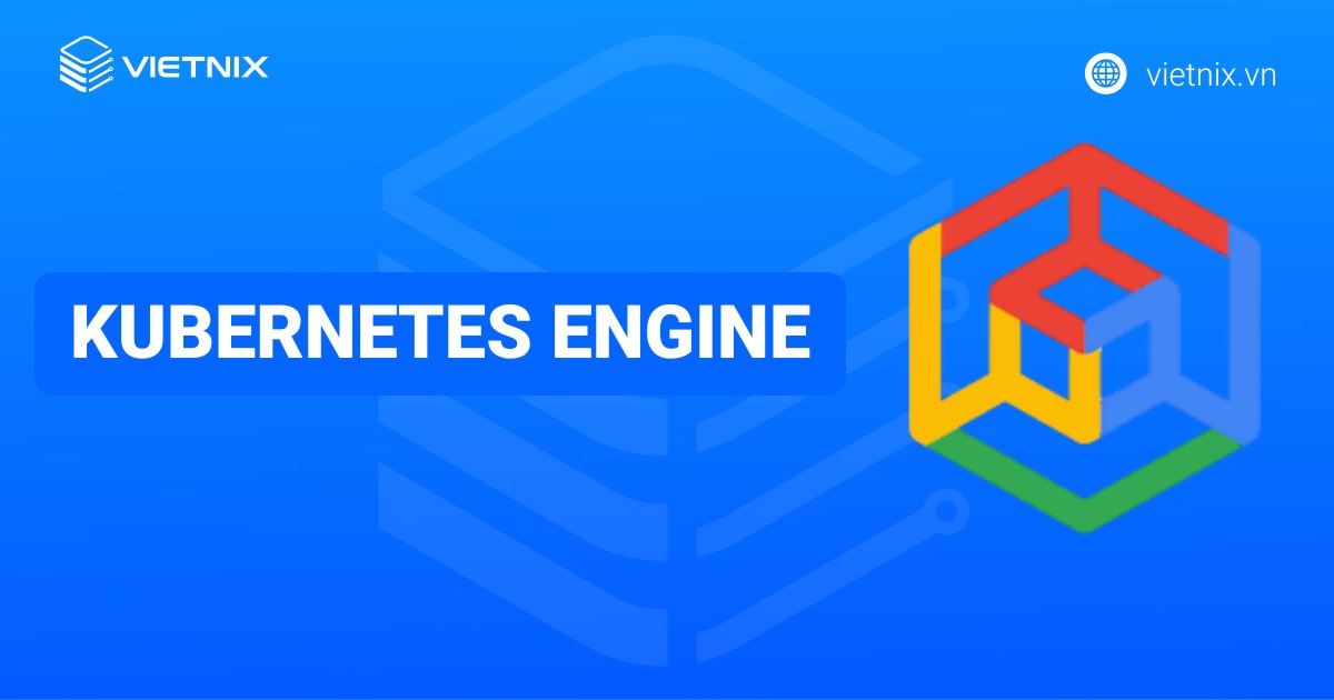 Kubernetes Engine là gì? Tổng quan kiến thức về Google Kubernetes Engine