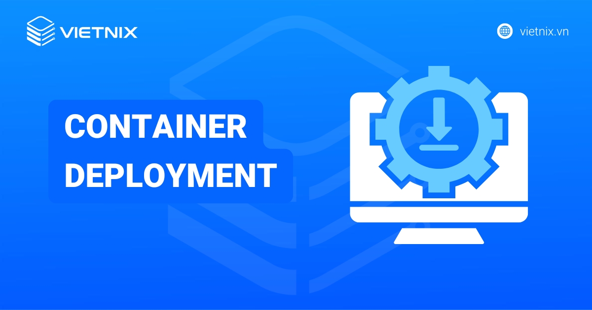 Container deployment là gì? Lợi ích và cách thức hoạt động của container deployment