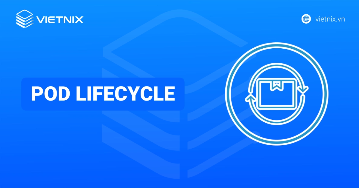Pod Lifecycle là gì? Những yếu tố ảnh hưởng và giai đoạn chính của Pod